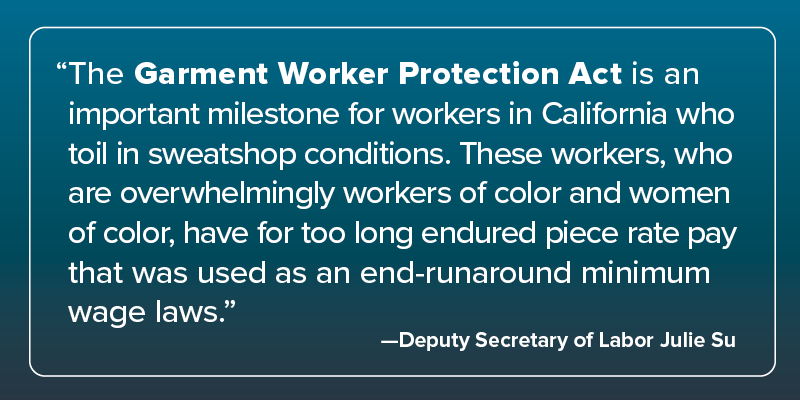 Quote from Deputy Secretary of Labor Julie Su: &quot;The Garment Worker Protection Act is an important milestone for workers in California who toil in sweatshop conditions. These workers, who are overwhelmingly workers of color and women of color, have for too long endured piece-rate pay that was used as an end-runaround minimum wage laws.&quot;
