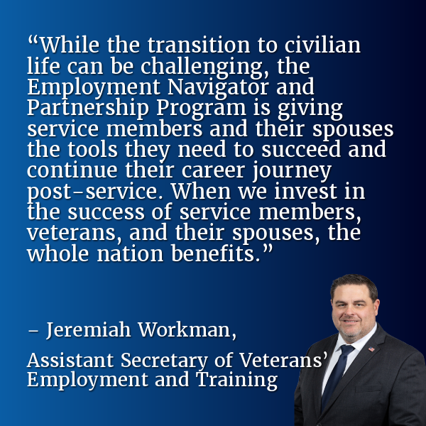 “While the transition to civilian life can be challenging, the Employment Navigator and Partnership Program is giving service members and their spouses the tools they need to succeed and continue their career journey post-service. When we invest in the success of service members, veterans, and their spouses, the whole nation benefits.” – Jeremiah Workman, Assistant Secretary of&nbsp;Veterans’ Employment and Training